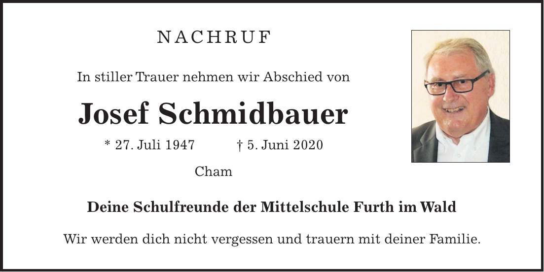 NACHRUF In stiller Trauer nehmen wir Abschied von Josef Schmidbauer * 27. Juli 1947 + 5. Juni 2020 Cham Deine Schulfreunde der Mittelschule Furth im Wald Wir werden dich nicht vergessen und trauern mit deiner Familie.