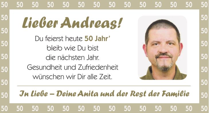 Lieber Andreas! Du feierst heute 50 Jahr bleib wie Du bist die nächsten Jahr. Gesundheit und Zufriedenheit wünschen wir Dir alle Zeit.***In Liebe - Deine Anita und der Rest der Familie