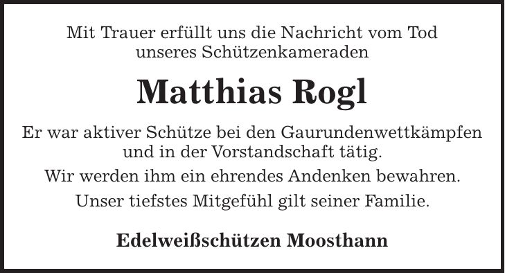 Mit Trauer erfüllt uns die Nachricht vom Tod unseres Schützenkameraden Matthias Rogl Er war aktiver Schütze bei den Gaurundenwettkämpfen und in der Vorstandschaft tätig. Wir werden ihm ein ehrendes Andenken bewahren. Unser tiefstes Mitgefühl gilt seiner Familie. Edelweißschützen Moosthann