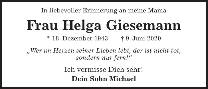 In liebevoller Erinnerung an meine Mama Frau Helga Giesemann * 18. Dezember 1943 + 9. Juni 2020 'Wer im Herzen seiner Lieben lebt, der ist nicht tot, sondern nur fern!' Ich vermisse Dich sehr! Dein Sohn Michael