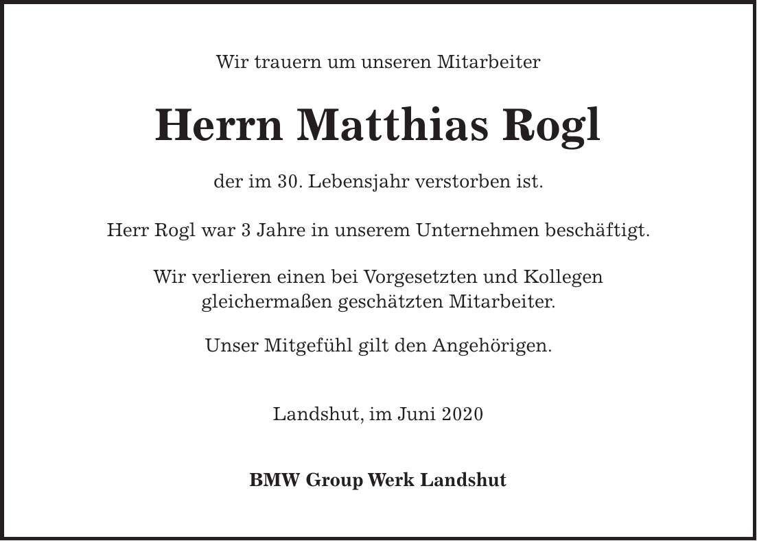 Wir trauern um unseren Mitarbeiter Herrn Matthias Rogl der im 30. Lebensjahr verstorben ist. Herr Rogl war 3 Jahre in unserem Unternehmen beschäftigt. Wir verlieren einen bei Vorgesetzten und Kollegen gleichermaßen geschätzten Mitarbeiter. Unser Mitgefühl gilt den Angehörigen. Landshut, im Juni 2020 BMW Group Werk Landshut