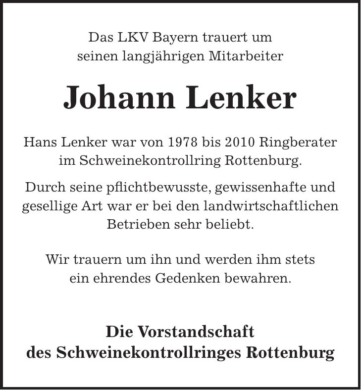 Das LKV Bayern trauert um seinen langjährigen Mitarbeiter Johann Lenker Hans Lenker war von 1978 bis 2010 Ringberater im Schweinekontrollring Rottenburg. Durch seine pflichtbewusste, gewissenhafte und gesellige Art war er bei den landwirtschaftlichen Betrieben sehr beliebt. Wir trauern um ihn und werden ihm stets ein ehrendes Gedenken bewahren. Die Vorstandschaft des Schweinekontrollringes Rottenburg