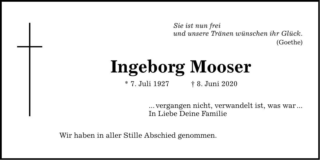 Sie ist nun frei und unsere Tränen wünschen ihr Glück. (Goethe) Ingeborg Mooser * 7. Juli 1927 8. Juni 2020 ...vergangen nicht, verwandelt ist, was war... In Liebe Deine Familie Wir haben in aller Stille Abschied genommen.