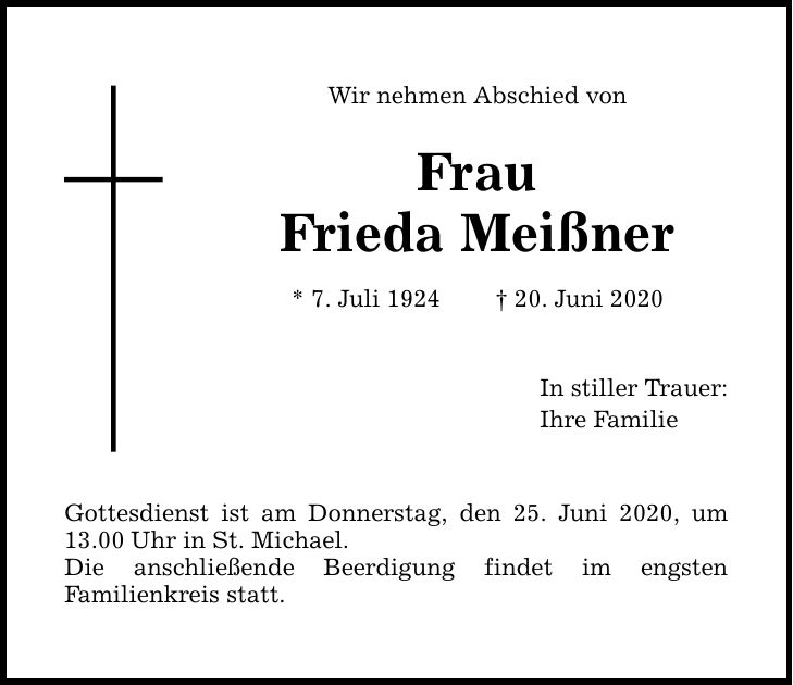 Wir nehmen Abschied von Frau Frieda Meißner * 7. Juli ***. Juni 2020 Gottesdienst ist am Donnerstag, den 25. Juni 2020, um 13.00Uhr in St. Michael. Die anschließende Beerdigung findet im engsten Familien­kreis statt. In stiller Trauer: Ihre Familie
