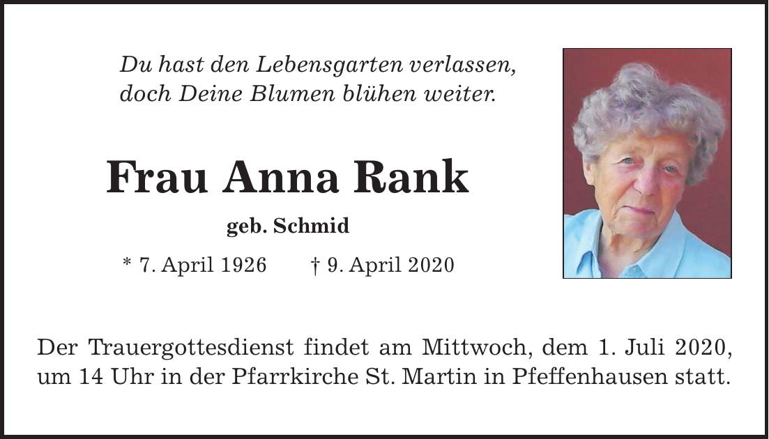 Du hast den Lebensgarten verlassen, doch Deine Blumen blühen weiter. Frau Anna Rank geb. Schmid * 7. April 1926 + 9. April 2020 Der Trauergottesdienst findet am Mittwoch, dem 1. Juli 2020, um 14 Uhr in der Pfarrkirche St. Martin in Pfeffenhausen statt.