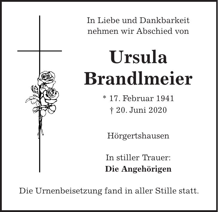 In Liebe und Dankbarkeit nehmen wir Abschied von Ursula Brandlmeier * 17. Februar 1941 + 20. Juni 2020 Hörgertshausen In stiller Trauer: Die Angehörigen Die Urnenbeisetzung fand in aller Stille statt.