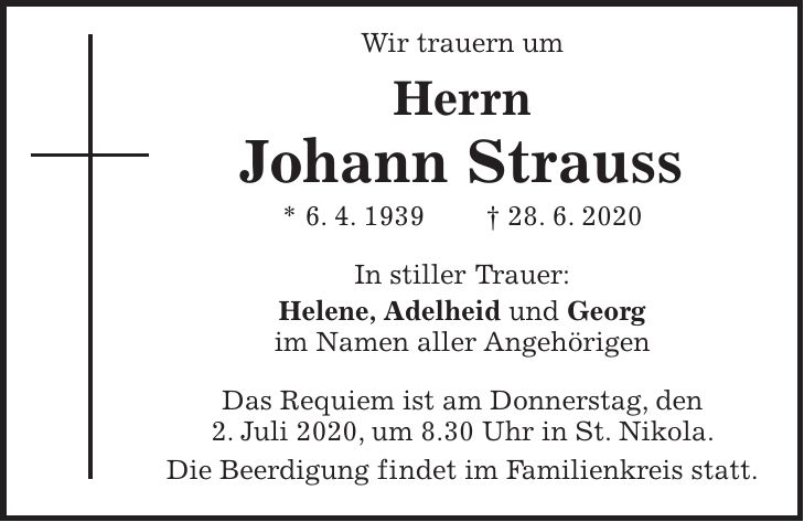 Wir trauern um Herrn Johann Strauss * 6. 4. 1939 + 28. 6. 2020 In stiller Trauer: Helene, Adelheid und Georg im Namen aller Angehörigen Das Requiem ist am Donnerstag, den 2. Juli 2020, um 8.30 Uhr in St. Nikola. Die Beerdigung findet im Familienkreis statt.