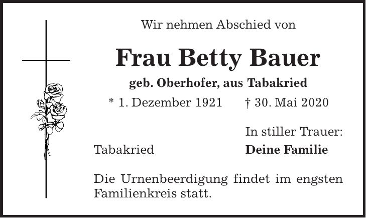 Wir nehmen Abschied von Frau Betty Bauer geb. Oberhofer, aus Tabakried * 1. Dezember 1921 + 30. Mai 2020 In stiller Trauer: Tabakried Deine Familie Die Urnenbeerdigung findet im engsten Familienkreis statt.