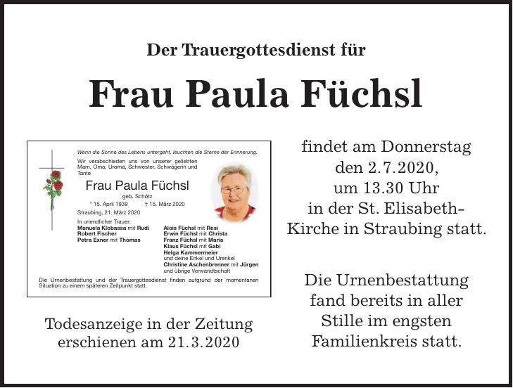 Der Trauergottesdienst für Frau Paula Füchsl findet am Donnerstag den 2. 7. 2020, um 13.30 Uhr in der St. Elisabeth- Kirche in Straubing statt. Die Urnenbestattung fand bereits in aller Stille im engsten Familienkreis statt.Todesanzeige in der Zeitung erschienen am 21. 3. 2020