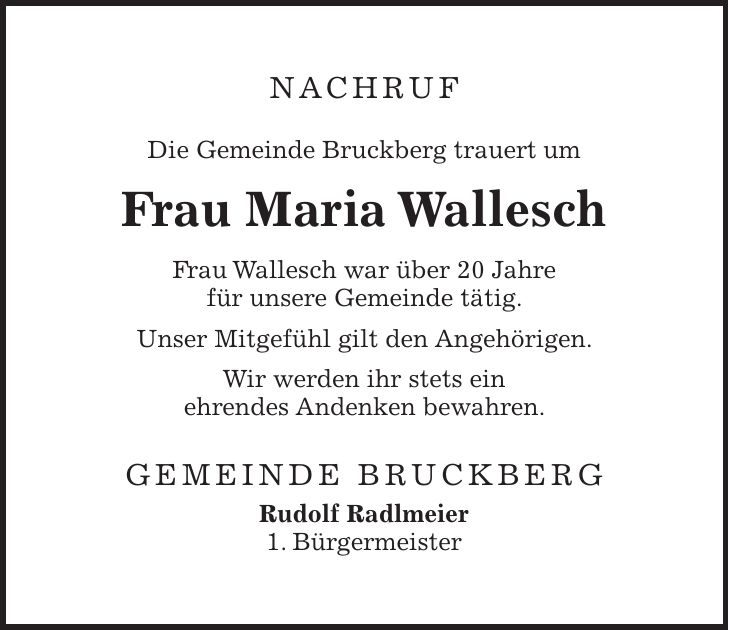 NACHRUF Die Gemeinde Bruckberg trauert um Frau Maria Wallesch Frau Wallesch war über 20 Jahre für unsere Gemeinde tätig. Unser Mitgefühl gilt den Angehörigen. Wir werden ihr stets ein ehrendes Andenken bewahren. GEMEINDE BRUCKBERG Rudolf Radlmeier 1. Bürgermeister
