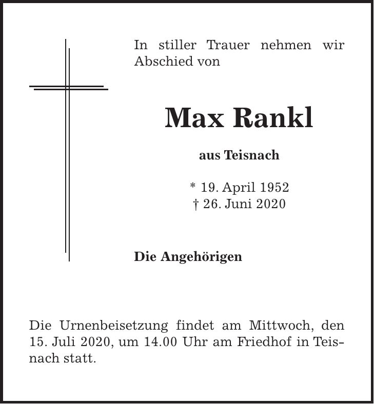 In stiller Trauer nehmen wir Abschied von Max Rankl aus Teisnach * 19. April 1952 + 26. Juni 2020 Die Angehörigen Die Urnenbeisetzung findet am Mittwoch, den 15. Juli 2020, um 14.00 Uhr am Friedhof in Teisnach statt.