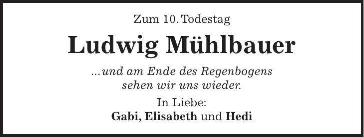Zum 10. Todestag Ludwig Mühlbauer ... und am Ende des Regenbogens sehen wir uns wieder. In Liebe: Gabi, Elisabeth und Hedi