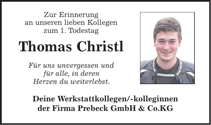 Zur Erinnerung an unseren lieben Kollegen zum 1. Todestag Thomas Christl Für uns unvergessen und für alle, in deren Herzen du weiterlebst. Deine Werkstattkollegen/-kolleginnen der Firma Prebeck GmbH & Co.KG
