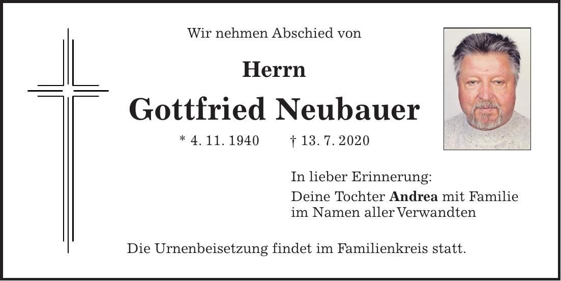 Wir nehmen Abschied von Herrn Gottfried Neubauer * 4. 11. 1940 + 13. 7. 2020 In lieber Erinnerung: Deine Tochter Andrea mit Familie im Namen aller Verwandten Die Urnenbeisetzung findet im Familienkreis statt.