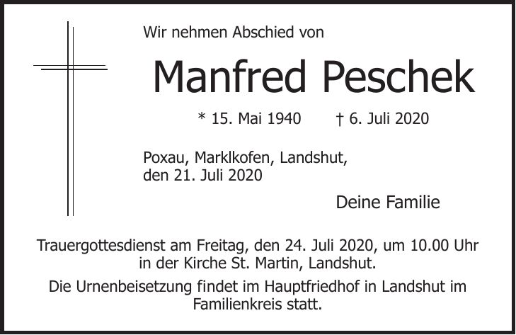 Wir nehmen Abschied von Manfred Peschek * 15. Mai 1940 + 6. Juli 2020 Poxau, Marklkofen, Landshut, den 21. Juli 2020 Deine Familie Trauergottesdienst am Freitag, den 24. Juli 2020, um 10.00 Uhr in der Kirche St. Martin, Landshut. Die Urnenbeisetzung findet im Hauptfriedhof in Landshut im Familienkreis statt.