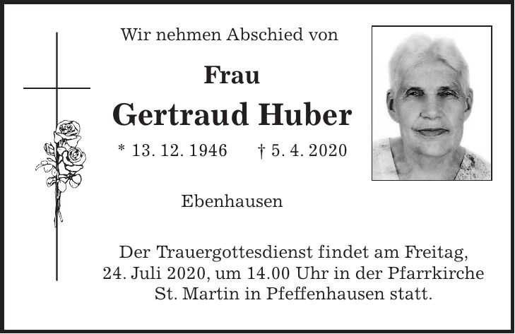 Wir nehmen Abschied von Frau Gertraud Huber * 13. 12. 1946 + 5. 4. 2020 Ebenhausen Der Trauergottesdienst findet am Freitag, 24. Juli 2020, um 14.00 Uhr in der Pfarrkirche St. Martin in Pfeffenhausen statt.