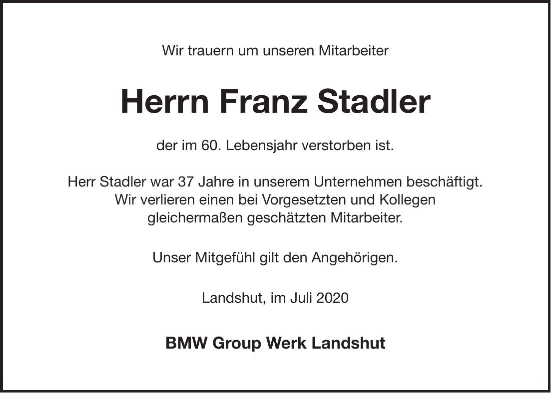 Wir trauern um unseren Mitarbeiter Herrn Franz Stadler der im 60. Lebensjahr verstorben ist. Herr Stadler war 37 Jahre in unserem Unternehmen beschäftigt. Wir verlieren einen bei Vorgesetzten und Kollegen gleichermaßen geschätzten Mitarbeiter. Unser Mitgefühl gilt den Angehörigen. Landshut, im Juli 2020 BMW Group Werk Landshut