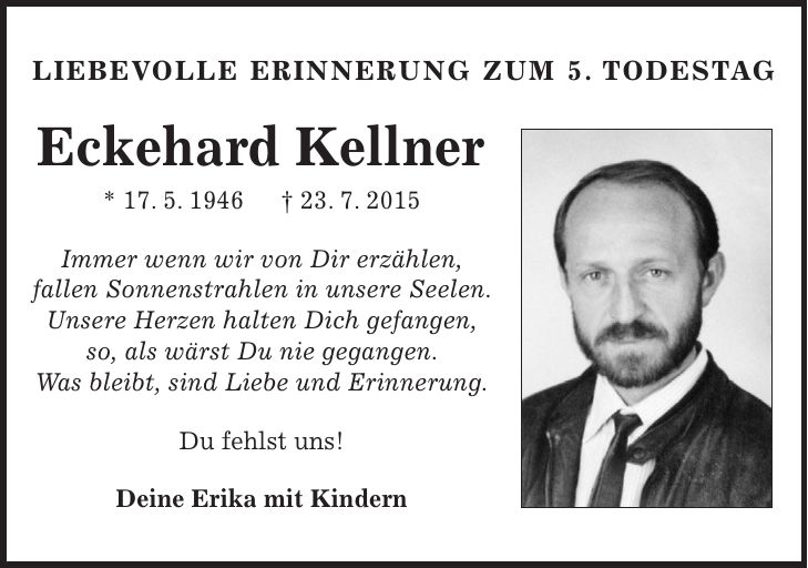 Liebevolle Erinnerung Zum 5. Todestag Eckehard Kellner * 17. 5. 1946 + 23. 7. 2015 Immer wenn wir von Dir erzählen, fallen Sonnenstrahlen in unsere Seelen. Unsere Herzen halten Dich gefangen, so, als wärst Du nie gegangen. Was bleibt, sind Liebe und Erinnerung. Du fehlst uns! Deine Erika mit Kindern