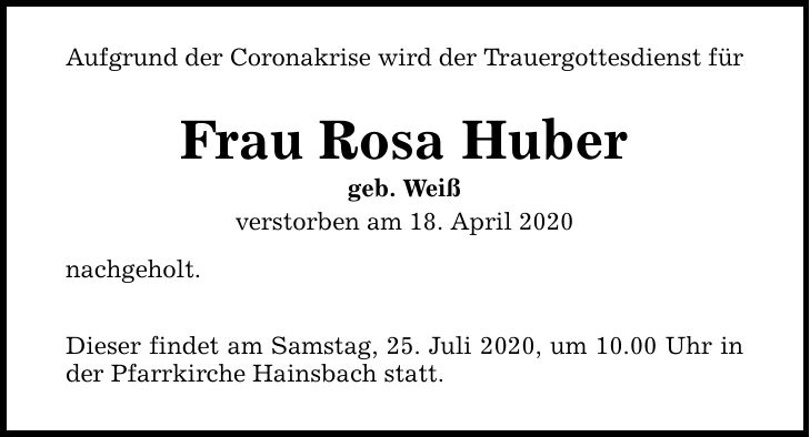 Aufgrund der Coronakrise wird der Trauergottesdienst für Frau Rosa Huber geb. Weiß verstorben am 18. April 2020 nachgeholt. Dieser findet am Samstag, 25. Juli 2020, um 10.00 Uhr in der Pfarrkirche Hainsbach statt.
