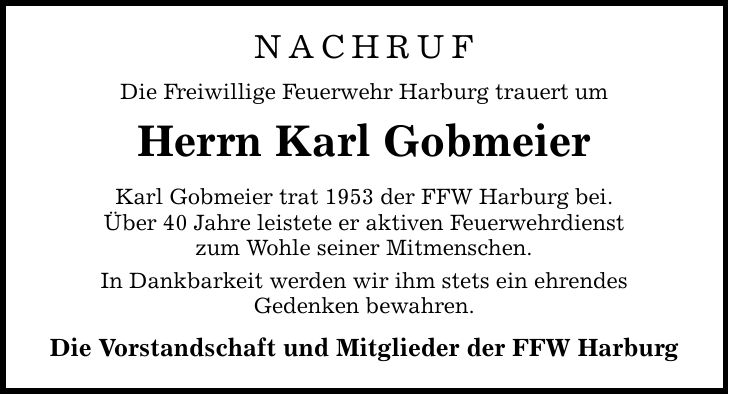 Nachruf Die Freiwillige Feuerwehr Harburg trauert um Herrn Karl Gobmeier Karl Gobmeier trat 1953 der FFW Harburg bei. Über 40 Jahre leistete er aktiven Feuerwehrdienst zum Wohle seiner Mitmenschen. In Dankbarkeit werden wir ihm stets ein ehrendes Gedenken bewahren. Die Vorstandschaft und Mitglieder der FFW Harburg