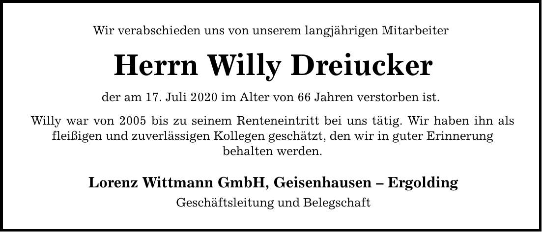 Wir verabschieden uns von unserem langjährigen Mitarbeiter Herrn Willy Dreiucker der am 17. Juli 2020 im Alter von 66 Jahren verstorben ist. Willy war von 2005 bis zu seinem Renteneintritt bei uns tätig. Wir haben ihn als fleißigen und zuverlässigen Kollegen geschätzt, den wir in guter Erinnerung behalten werden. Lorenz Wittmann GmbH, Geisenhausen  Ergolding Geschäftsleitung und Belegschaft