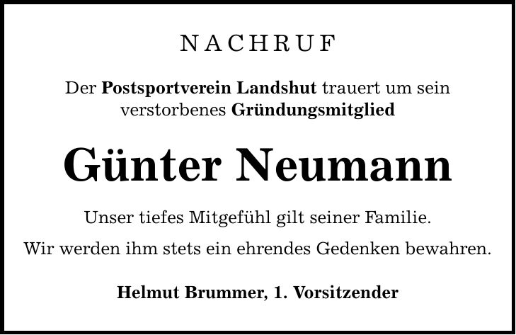 NACHRUF Der Postsportverein Landshut trauert um sein verstorbenes Gründungsmitglied Günter Neumann Unser tiefes Mitgefühl gilt seiner Familie. Wir werden ihm stets ein ehrendes Gedenken bewahren. Helmut Brummer, 1. Vorsitzender