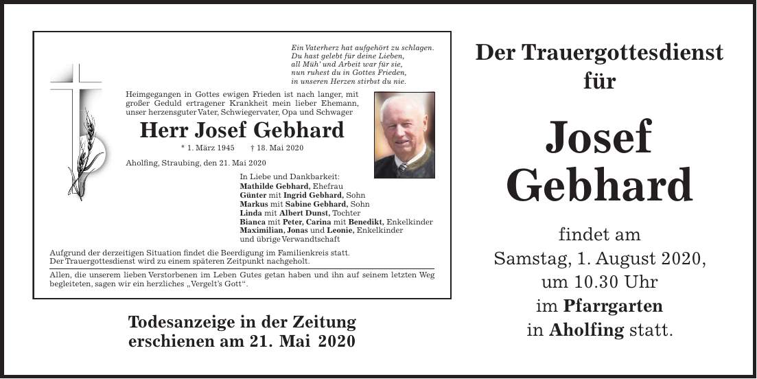 Todesanzeige in der Zeitung erschienen am 21. Mai 2020Der Trauergottesdienst für Josef Gebhard findet am Samstag, 1. August 2020, um 10.30 Uhr im Pfarrgarten in Aholfing statt.