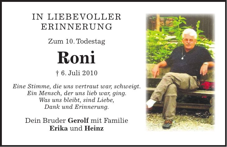 IN LIEBEVOLLER ERINNERUNG Zum 10. Todestag Roni + 6. Juli 2010 Eine Stimme, die uns vertraut war, schweigt. Ein Mensch, der uns lieb war, ging. Was uns bleibt, sind Liebe, Dank und Erinnerung. Dein Bruder Gerolf mit Familie Erika und Heinz