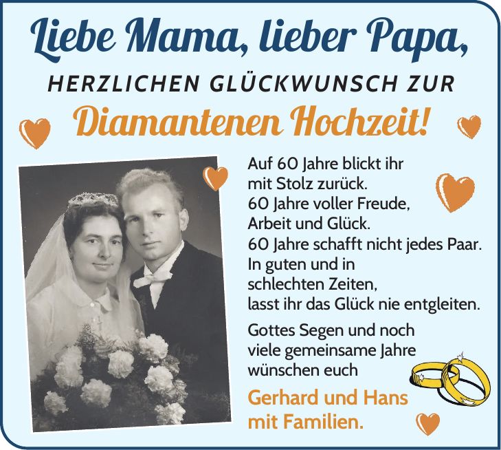 Liebe Mama, lieber Papa, herzlichen Glückwunsch zur Diamantenen Hochzeit! Auf 60 Jahre blickt ihr mit Stolz zurück. 60 Jahre voller Freude, Arbeit und Glück. 60 Jahre schafft nicht jedes Paar. In guten und in schlechten Zeiten, lasst ihr das Glück nie entgleiten. Gottes Segen und noch viele gemeinsame Jahre wünschen euch Gerhard und Hans mit Familien.