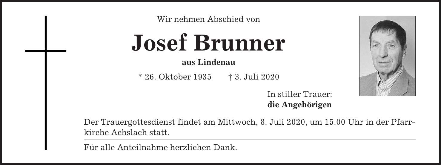 Wir nehmen Abschied von Josef Brunner aus Lindenau * 26. Oktober 1935 + 3. Juli 2020 In stiller Trauer: die Angehörigen Der Trauergottesdienst findet am Mittwoch, 8. Juli 2020, um 15.00 Uhr in der Pfarrkirche Achslach statt. Für alle Anteilnahme herzlichen Dank.