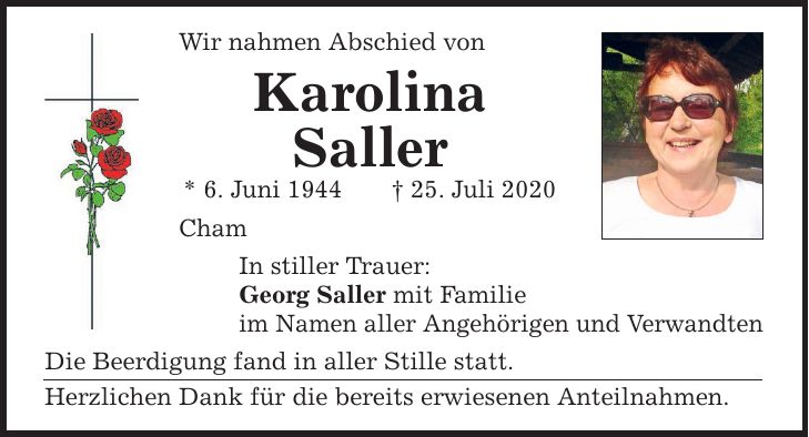 Wir nahmen Abschied von Karolina Saller * 6. Juni ***. Juli 2020 Cham In stiller Trauer: Georg Saller mit Familie im Namen aller Angehörigen und Verwandten Die Beerdigung fand in aller Stille statt. Herzlichen Dank für die bereits erwiesenen Anteilnahmen.