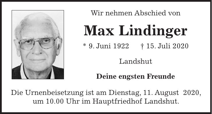Wir nehmen Abschied von Max Lindinger * 9. Juni 1922 + 15. Juli 2020 Landshut Deine engsten Freunde Die Urnenbeisetzung ist am Dienstag, 11. August 2020, um 10.00 Uhr im Hauptfriedhof Landshut.