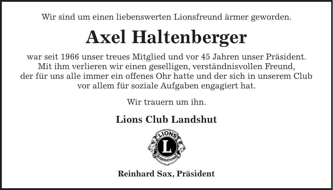Wir sind um einen liebenswerten Lionsfreund ärmer geworden. Axel Haltenberger war seit 1966 unser treues Mitglied und vor 45 Jahren unser Präsident. Mit ihm verlieren wir einen geselligen, verständnisvollen Freund, der für uns alle immer ein offenes Ohr hatte und der sich in unserem Club vor allem für soziale Aufgaben engagiert hat. Wir trauern um ihn. Lions Club Landshut Reinhard Sax, Präsident