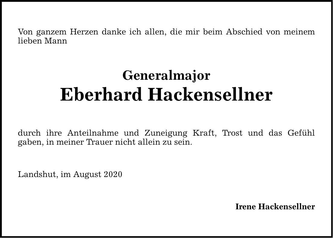 Von ganzem Herzen danke ich allen, die mir beim Abschied von meinem lieben Mann Generalmajor Eberhard Hackensellner durch ihre Anteilnahme und Zuneigung Kraft, Trost und das Gefühl gaben, in meiner Trauer nicht allein zu sein. Landshut, im August 2020 Irene Hackensellner
