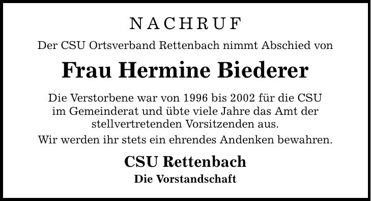 Nachruf Der CSU Ortsverband Rettenbach nimmt Abschied von Frau Hermine Biederer Die Verstorbene war von 1996 bis 2002 für die CSU im Gemeinderat und übte viele Jahre das Amt der stellvertretenden Vorsitzenden aus. Wir werden ihr stets ein ehrendes Andenken bewahren. CSU Rettenbach Die Vorstandschaft