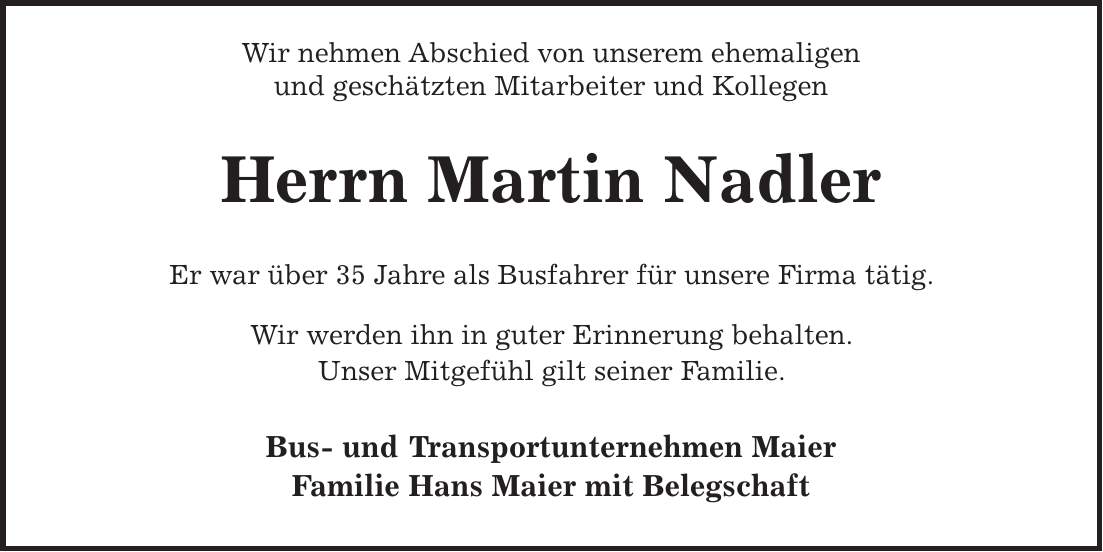 Wir nehmen Abschied von unserem ehemaligen und geschätzten Mitarbeiter und Kollegen Herrn Martin Nadler Er war über 35 Jahre als Busfahrer für unsere Firma tätig. Wir werden ihn in guter Erinnerung behalten. Unser Mitgefühl gilt seiner Familie. Bus- und Transportunternehmen Maier Familie Hans Maier mit Belegschaft
