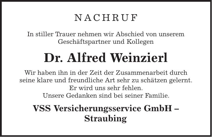 nachruf In stiller Trauer nehmen wir Abschied von unserem Geschäftspartner und Kollegen Dr. Alfred Weinzierl Wir haben ihn in der Zeit der Zusammenarbeit durch seine klare und freundliche Art sehr zu schätzen gelernt. Er wird uns sehr fehlen. Unsere Gedanken sind bei seiner Familie. VSS Versicherungsservice GmbH - Straubing