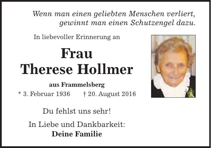 Wenn man einen geliebten Menschen verliert, gewinnt man einen Schutzengel dazu. In liebevoller Erinnerung an Frau Therese Hollmer aus Frammelsberg * 3. Februar 1936 + 20. August 2016 Du fehlst uns sehr! In Liebe und Dankbarkeit: Deine Familie