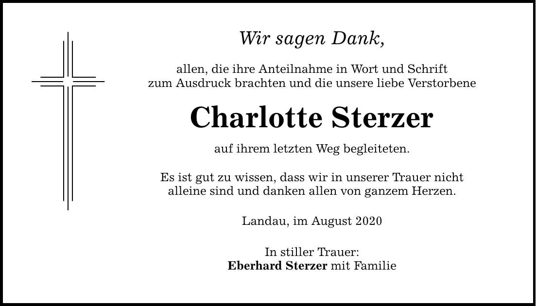 Wir sagen Dank, allen, die ihre Anteilnahme in Wort und Schrift zum Ausdruck brachten und die unsere liebe Verstorbene Charlotte Sterzer auf ihrem letzten Weg begleiteten. Es ist gut zu wissen, dass wir in unserer Trauer nicht alleine sind und danken allen von ganzem Herzen. Landau, im August 2020 In stiller Trauer: Eberhard Sterzer mit Familie