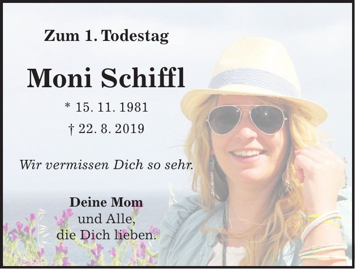 Zum 1. Todestag Moni Schiffl * 15. 11. 1981 + 22. 8. 2019 Wir vermissen Dich so sehr. Deine Mom und Alle, die Dich lieben.