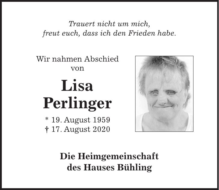 Trauert nicht um mich, freut euch, dass ich den Frieden habe. Wir nahmen Abschied von Lisa Perlinger * 19. August 1959 + 17. August 2020 Die Heimgemeinschaft des Hauses Bühling