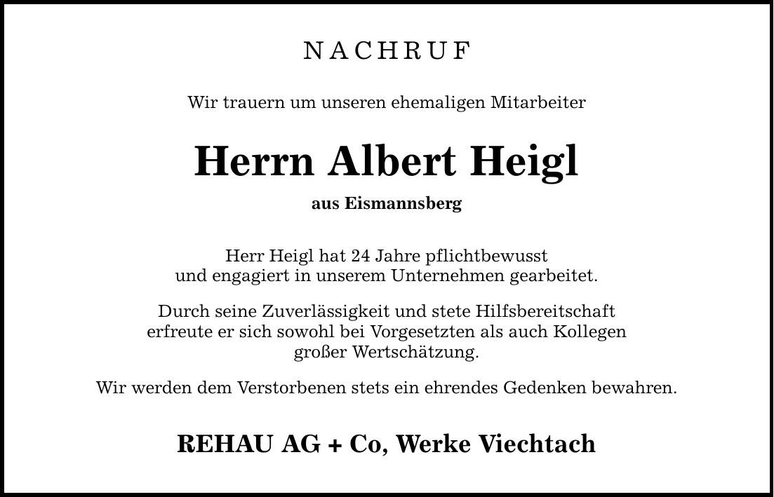 NACHRUF Wir trauern um unseren ehemaligen Mitarbeiter Herrn Albert Heigl aus Eismannsberg Herr Heigl hat 24 Jahre pflichtbewusst und engagiert in unserem Unternehmen gearbeitet. Durch seine Zuverlässigkeit und stete Hilfsbereitschaft erfreute er sich sowohl bei Vorgesetzten als auch Kollegen großer Wertschätzung. Wir werden dem Verstorbenen stets ein ehrendes Gedenken bewahren. REHAU AG + Co, Werke Viechtach