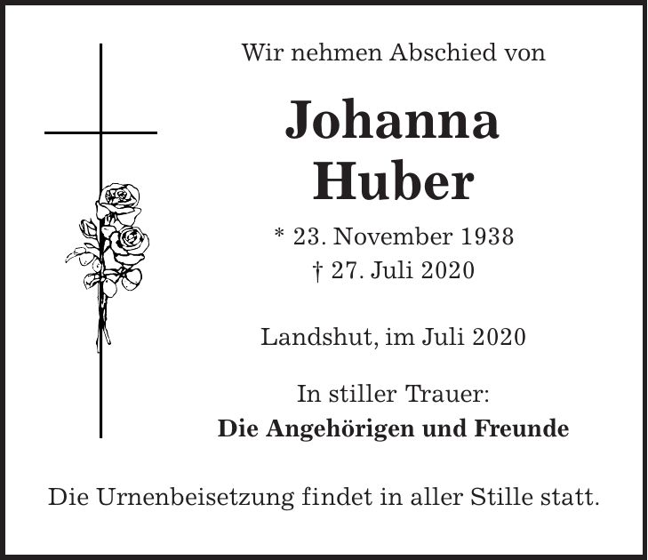Wir nehmen Abschied von Johanna Huber * 23. November 1938 + 27. Juli 2020 Landshut, im Juli 2020 In stiller Trauer: Die Angehörigen und Freunde Die Urnenbeisetzung findet in aller Stille statt.