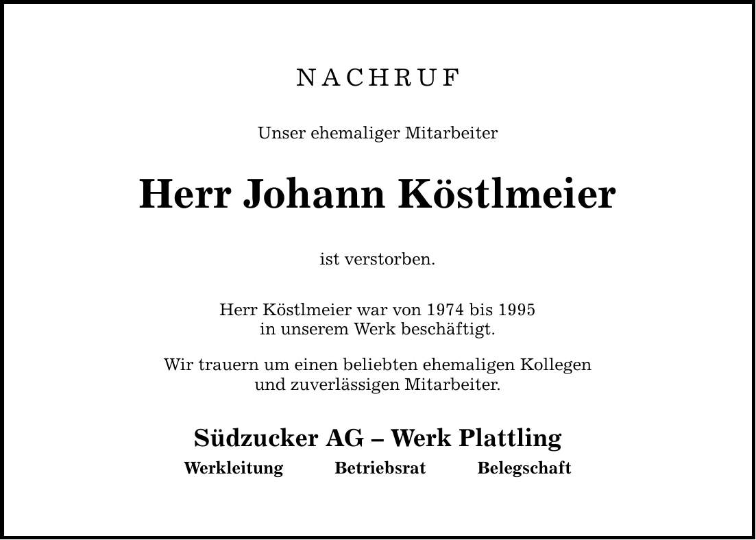 NACHRUF Unser ehemaliger Mitarbeiter Herr Johann Köstlmeier ist verstorben. Herr Köstlmeier war von 1974 bis 1995 in unserem Werk beschäftigt. Wir trauern um einen beliebten ehemaligen Kollegen und zuverlässigen Mitarbeiter. Südzucker AG  Werk Plattling WerkleitungBetriebsratBelegschaft