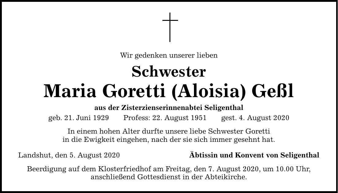 Wir gedenken unserer lieben Schwester Maria Goretti (Aloisia) Geßl aus der Zisterzienserinnenabtei Seligenthal geb. 21. Juni 1929Profess: 22. August 1951gest. 4. August 2020 In einem hohen Alter durfte unsere liebe Schwester Goretti in die Ewigkeit eingehen, nach der sie sich immer gesehnt hat. Landshut, den 5. August 2020 Äbtissin und Konvent von Seligenthal Beerdigung auf dem Klosterfriedhof am Freitag, den 7. August 2020, um 10.00 Uhr, anschließend Gottesdienst in der Abteikirche.