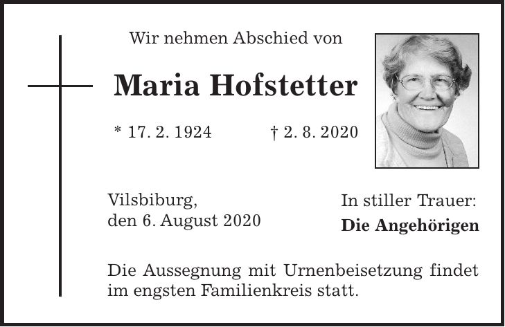 Wir nehmen Abschied von Maria Hofstetter * 17. 2. 1924 + 2. 8. 2020 Vilsbiburg, den 6. August 2020 Die Aussegnung mit Urnenbeisetzung findet im engsten Familienkreis statt.In stiller Trauer: Die Angehörigen