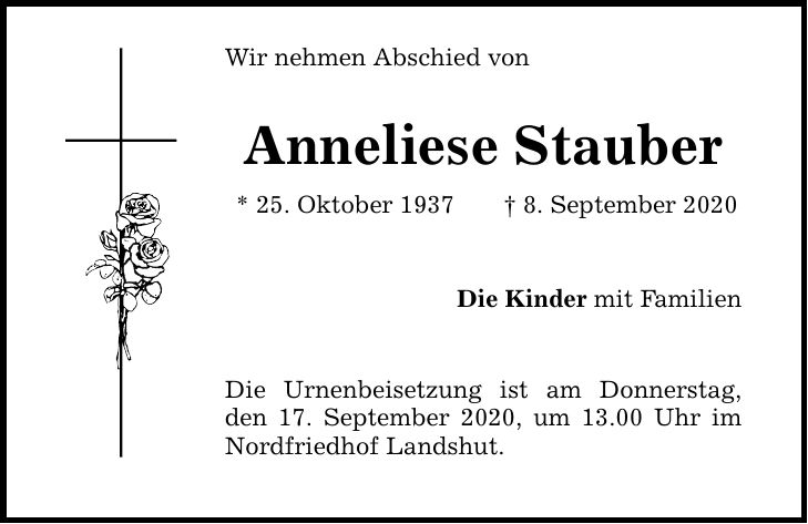 Wir nehmen Abschied von Anneliese Stauber * 25. Oktober 1937 8. September 2020 Die Kinder mit Familien Die Urnenbeisetzung ist am Donnerstag, den 17. September 2020, um 13.00 Uhr im Nordfriedhof Landshut.