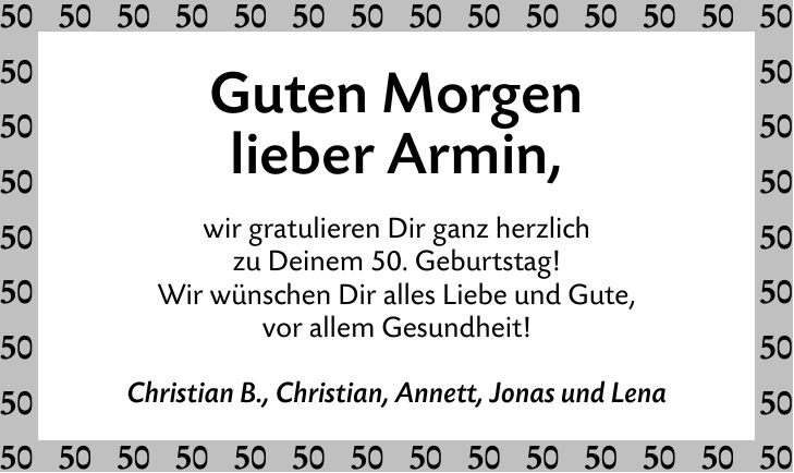 Guten Morgen lieber Armin, wir gratulieren Dir ganz herzlich zu Deinem 50. Geburtstag! Wir wünschen Dir alles Liebe und Gute, vor allem Gesundheit! Christian B., Christian, Annett, Jonas und Lena
