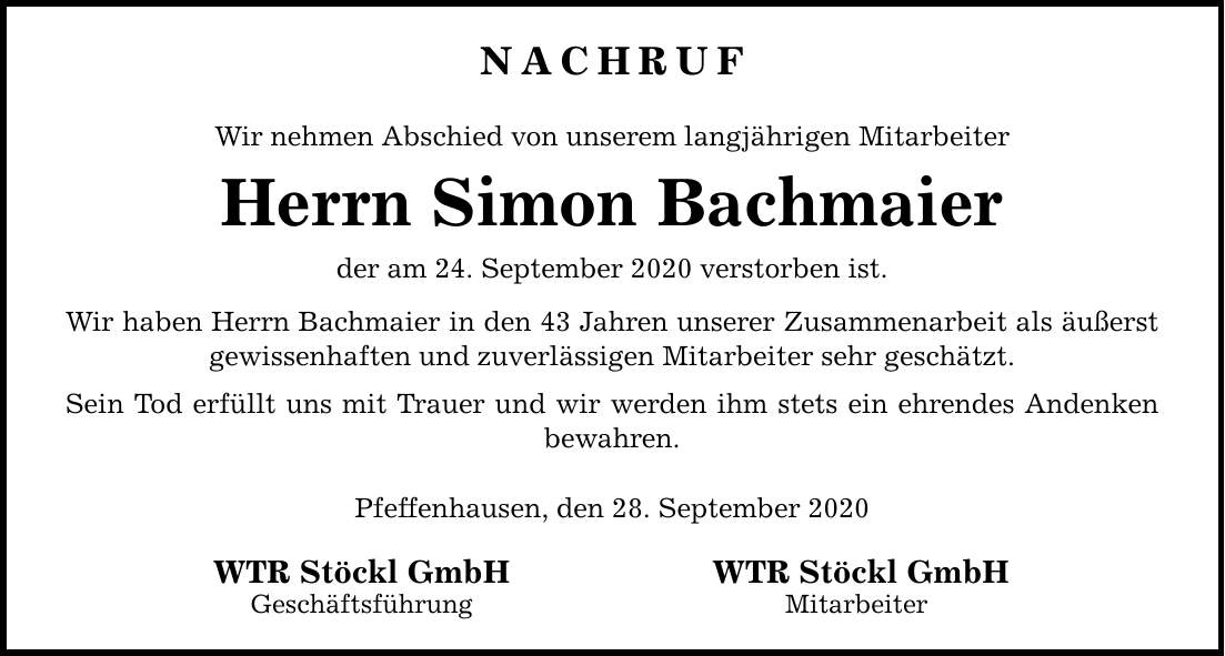NACHRUF Wir nehmen Abschied von unserem langjährigen Mitarbeiter Herrn Simon Bachmaier der am 24. September 2020 verstorben ist. Wir haben Herrn Bachmaier in den 43 Jahren unserer Zusammenarbeit als äußerst gewissenhaften und zuverlässigen Mitarbeiter sehr geschätzt. Sein Tod erfüllt uns mit Trauer und wir werden ihm stets ein ehrendes Andenken bewahren. Pfeffenhausen, den 28. September 2020 WTR Stöckl GmbH WTR Stöckl GmbH Geschäftsführung Mitarbeiter