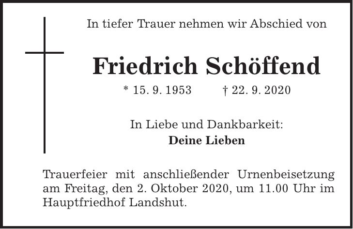 In tiefer Trauer nehmen wir Abschied von Friedrich Schöffend * 15. 9. 1953 + 22. 9. 2020 In Liebe und Dankbarkeit: Deine Lieben Trauerfeier mit anschließender Urnenbeisetzung am Freitag, den 2. Oktober 2020, um 11.00 Uhr im Hauptfriedhof Landshut.